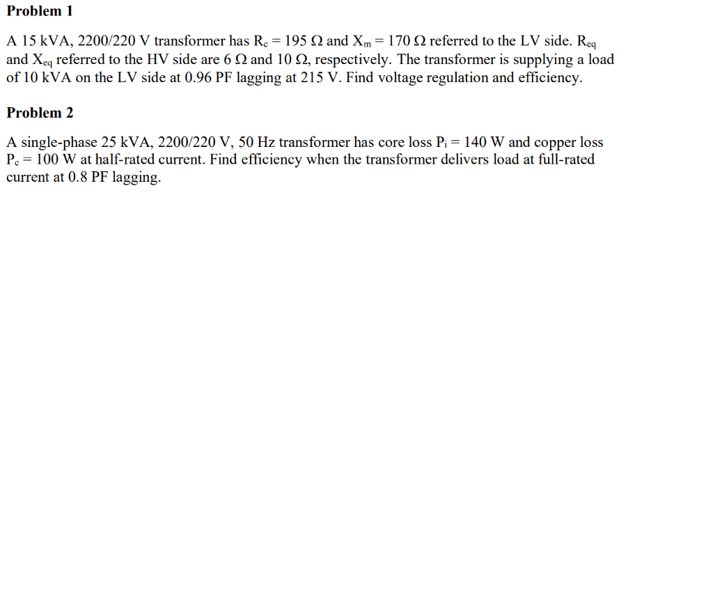 Problem 1
A 15 KVA, 2200/220 V transformer has R. = 195 Q and Xm = 170 2 referred to the LV side. Req
and Xeq referred to the HV side are 6 N and 10 N, respectively. The transformer is supplying a load
of 10 kVA on the LV side at 0.96 PF lagging at 215 V. Find voltage regulation and efficiency.
Problem 2
A single-phase 25 kVA, 2200/220 V, 50 Hz transformer has core loss P₁ = 140 W and copper loss
P. = 100 W at half-rated current. Find efficiency when the transformer delivers load at full-rated
current at 0.8 PF lagging.