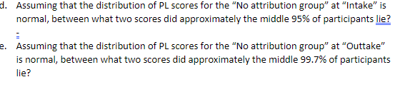 d. Assuming that the distribution of PL scores for the “No attribution group" at "Intake" is
normal, between what two scores did approximately the middle 95% of participants lie?
e. Assuming that the distribution of PL scores for the "No attribution group" at "Outtake"
is normal, between what two scores did approximately the middle 99.7% of participants
lie?
