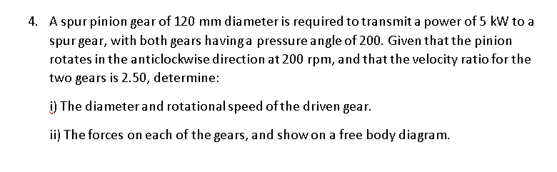 4. A spur pinion gear of 120 mm diameter is required to transmit a power of 5 kW to a
spurgear, with both gears having a pressure angle of 200. Given that the pinion
rotates in the anticlockwise direction at 200 rpm, and that the velocity ratio for the
two gears is 2.50, determine:
i) The diameterand rotational speed of the driven gear.
ii) The forces on each of the gears, and show on a free body diagram.
