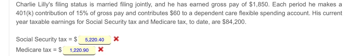 Charlie Lilly's filing status is married filing jointly, and he has earned gross pay of $1,850. Each period he makes a
401(k) contribution of 15% of gross pay and contributes $60 to a dependent care flexible spending account. His current
year taxable earnings for Social Security tax and Medicare tax, to date, are $84,200.
Social Security tax = $
5,220.40
Medicare tax = $
1,220.90
