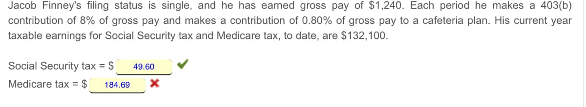 Jacob Finney's filing status is single, and he has earned gross pay of $1,240. Each period he makes a 403(b)
contribution of 8% of gross pay and makes a contribution of 0.80% of gross pay to a cafeteria plan. His current year
taxable earnings for Social Security tax and Medicare tax, to date, are $132,100.
Social Security tax = $
49.60
Medicare tax = $
184.69
