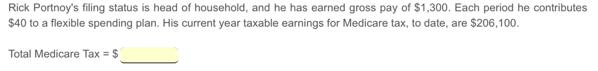 Rick Portnoy's filing status is head of household, and he has earned gross pay of $1,300. Each period he contributes
$40 to a flexible spending plan. His current year taxable earnings for Medicare tax, to date, are $206,100.
Total Medicare Tax = $
