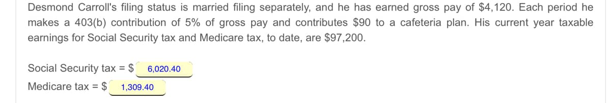 Desmond Carroll's filing status is married filing separately, and he has earned gross pay of $4,120. Each period he
makes a 403(b) contribution of 5% of gross pay and contributes $90 to a cafeteria plan. His current year taxable
earnings for Social Security tax and Medicare tax, to date, are $97,200.
Social Security tax = $
6,020.40
Medicare tax = $
1,309.40
