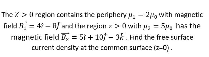 The Z > 0 region contains the periphery µ =
field B1 = 4î – 8J and the region z > 0 with u2 = 5µo has the
magnetic field B, = 5{ + 10f – 3k . Find the free surface
current density at the common surface (z=0).
2µ, with magnetic
%3D
