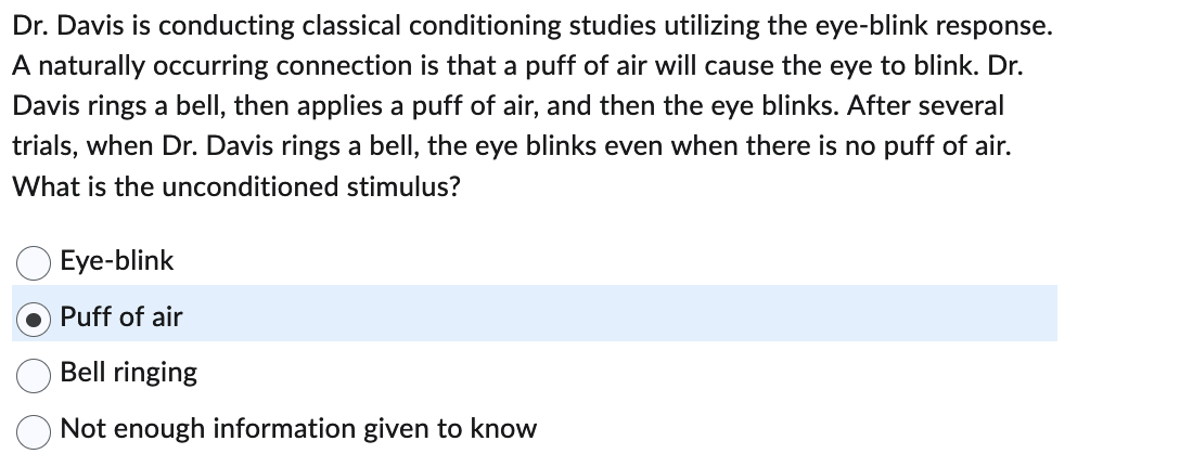 ### Classical Conditioning: Eye-Blink Response

**Research Context:**
Dr. Davis is conducting classical conditioning studies focusing on the eye-blink response. Classical conditioning is a learning process that occurs through associations between an environmental stimulus and a naturally occurring stimulus.

**Study Description:**
- **Naturally Occurring Connection:** In this study, it is established that a puff of air will naturally cause the eye to blink.
- **Experimental Setup:** Dr. Davis rings a bell and then applies a puff of air, subsequently causing the eye to blink. This sequence is repeated multiple times.
- **Conditioned Response:** After several trials, the subject begins to blink their eye when Dr. Davis rings the bell, even in the absence of a puff of air.

**Question for Understanding:**
What is the unconditioned stimulus in this experiment?

- Eye-blink
- **Puff of air** *(Correct Answer)*
- Bell ringing
- Not enough information given to know

**Explanation:**
The unconditioned stimulus (US) is the stimulus that naturally triggers a response without any prior learning. In this case, the puff of air is the US because it naturally causes the eye to blink (the unconditioned response, UR) without any conditioning. The bell becomes the conditioned stimulus (CS) that triggers the conditioned response (CR), which is the eye blink, after the association has been learned.

This setup is a practical implementation of Pavlovian (classical) conditioning, where a neutral stimulus (bell ringing) comes to elicit a response (eye-blink) after being paired with an unconditioned stimulus (puff of air) that naturally brings about that response.