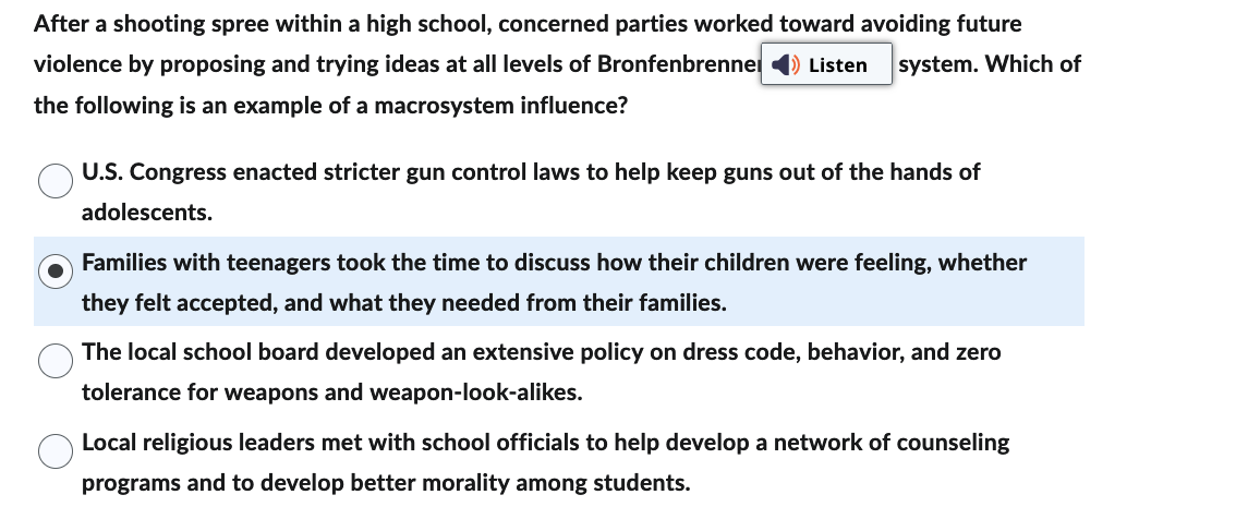 ## Understanding Macrosystem Influence in Preventing School Violence

After a shooting spree within a high school, concerned parties worked toward avoiding future violence by proposing and trying ideas at all levels of Bronfenbrenner’s ecological system. Which of the following is an example of a macrosystem influence?

- **U.S. Congress enacted stricter gun control laws to help keep guns out of the hands of adolescents.**
- ## Families with teenagers took the time to discuss how their children were feeling, whether they felt accepted, and what they needed from their families. 
- **The local school board developed an extensive policy on dress code, behavior, and zero tolerance for weapons and weapon-look-alikes.**
- **Local religious leaders met with school officials to help develop a network of counseling programs and to develop better morality among students.**

In this context, the macrosystem encompasses the broader societal and cultural influences that impact an individual, including laws, cultural norms, and sociopolitical structures. The highlighted option provides an example of this by addressing the family relationships and dynamics that play a pivotal role in the individual’s micro- and macrosystem.