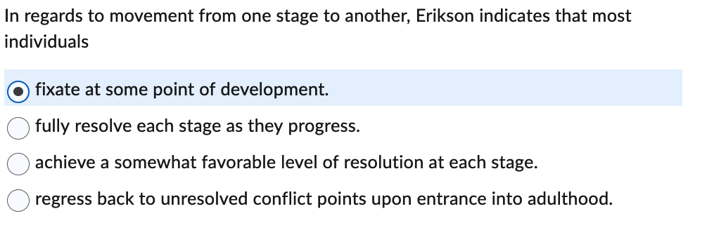 In regards to movement from one stage to another, Erikson indicates that most individuals:

- [Selected Option] **fixate at some point of development.**
- fully resolve each stage as they progress.
- achieve a somewhat favorable level of resolution at each stage.
- regress back to unresolved conflict points upon entrance into adulthood.