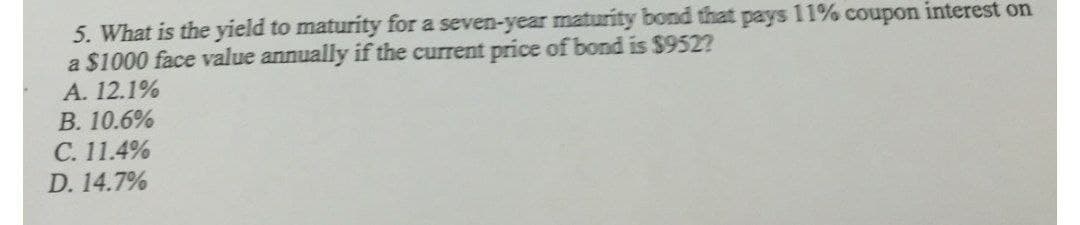 5. What is the yield to maturity for a seven-year maturity bond that
a $1000 face value annually if the current price of bond is $952?
A. 12.1%
В. 10.6%
C. 11.4%
D. 14.7%
pays
11% coupon interest on
