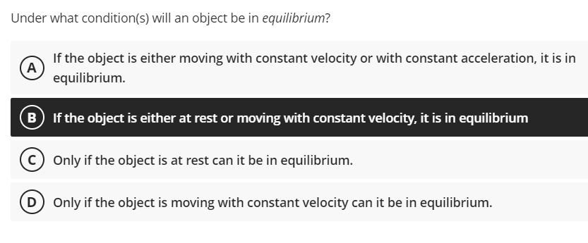 Under what condition(s) will an object be in equilibrium?
If the object is either moving with constant velocity or with constant acceleration, it is in
A
equilibrium.
If the object is either at rest or moving with constant velocity, it is in equilibrium
Only if the object is at rest can it be in equilibrium.
D Only if the object is moving with constant velocity can it be in equilibrium.
