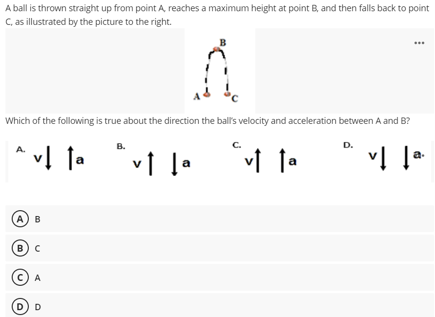 A ball is thrown straight up from point A, reaches a maximum height at point B, and then falls back to point
C, as illustrated by the picture to the right.
B
...
Which of the following is true about the direction the ball's velocity and acceleration between A and B?
В.
С.
D.
A.
v↑ l•
a.
a
А) В
в) с
C) A
D) D
