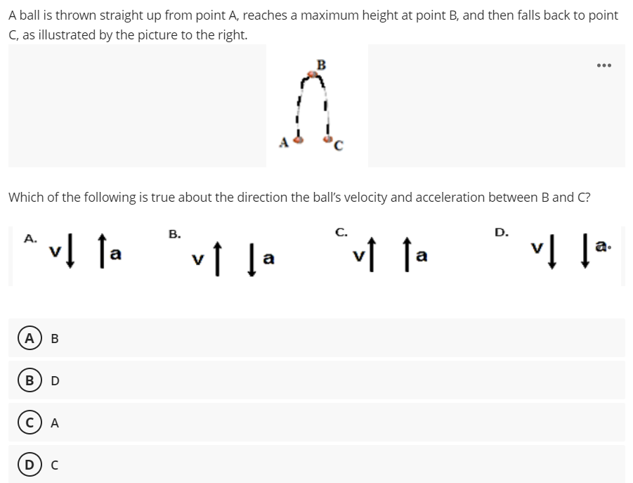 A ball is thrown straight up from point A, reaches a maximum height at point B, and then falls back to point
C, as illustrated by the picture to the right.
B
...
Which of the following is true about the direction the ball's velocity and acceleration between B and C?
В.
C.
D.
^ vĮ Ta
* vĮ !-
a
a
A) в
в) D
с) А
D) C
