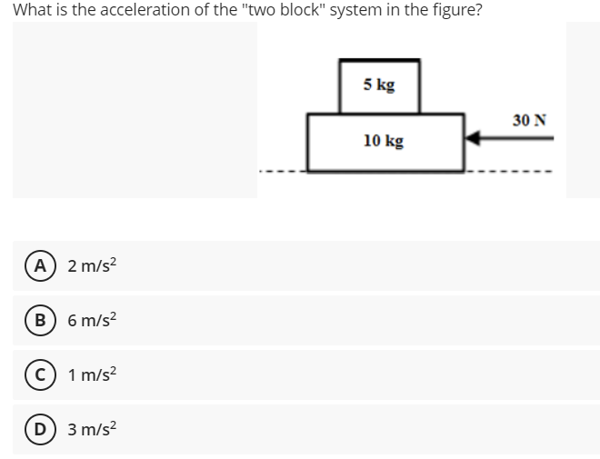 What is the acceleration of the "two block" system in the figure?
5 kg
30 N
10 kg
A) 2 m/s?
B 6 m/s?
c) 1 m/s?
D) 3 m/s?
