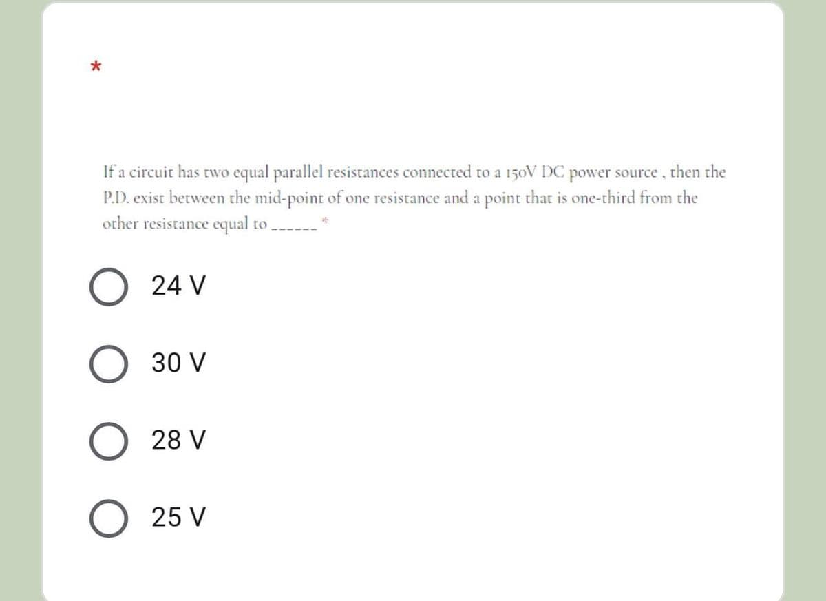 If a circuit has two equal parallel resistances connected to a 150V DC power source, then the
P.D. exist between the mid-point of one resistance and a point that is one-third from the
other resistance equal to ----
24 V
30 V
28 V
25 V
