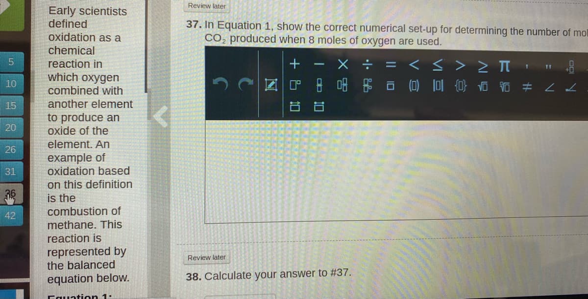 Review later
Early scientists
defined
oxidation as a
37. In Equation 1, show the correct numerical set-up for determining the number of mol
CO, produced when 8 moles of oxygen are used.
chemical
< > > I '
回P 8 品 @ 豆卓 白 吉 #
reaction in
|3D
which oxygen
10
combined with
15
another element
to produce an
oxide of the
20
element. An
26
example of
oxidation based
31
on this definition
is the
combustion of
42
methane. This
reaction is
represented by
the balanced
Review later
equation below.
38. Calculate your answer to #37.
Fauation 1:
小
10
+ &
10
