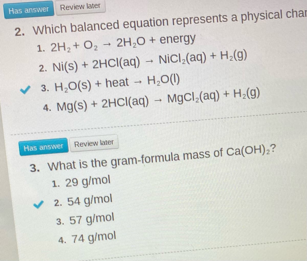 Has answer
Review later
2. Which balanced equation represents a physical char
2H,0 + energy
1. 2H2+ O2
2. Ni(s) + 2HCI(aq) NiCl (aq) + H2(g)
v 3. H,O(s) + heat H,O(0)
4. Mg(s) + 2HC((aq)
MgCl (aq) + H2(g)
Has answer
Review later
3. What is the gram-formula mass of Ca(OH),?
1. 29 g/mol
v 2. 54 g/mol
3. 57 g/mol
4. 74 g/mol
