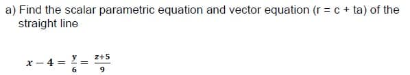 a) Find the scalar parametric equation and vector equation (r = c + ta) of the
straight line
z+5
x – 4 = ! =
6
