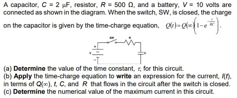 A capacitor, C = 2 µF, resistor, R = 500 Q, and a battery, V = 10 volts are
connected as shown in the diagram. When the switch, SW, is closed, the charge
on the capacitor is given by the time-charge equation, Q()=Q(-) 1-e RC.
Sw
(a) Determine the value of the time constant, 7, for this circuit.
(b) Apply the time-charge equation to write an expression for the current, /(f),
in terms of Q(0), t, C, and R that flows in the circuit after the switch is closed.
(c) Determine the numerical value of the maximum current in this circuit.
