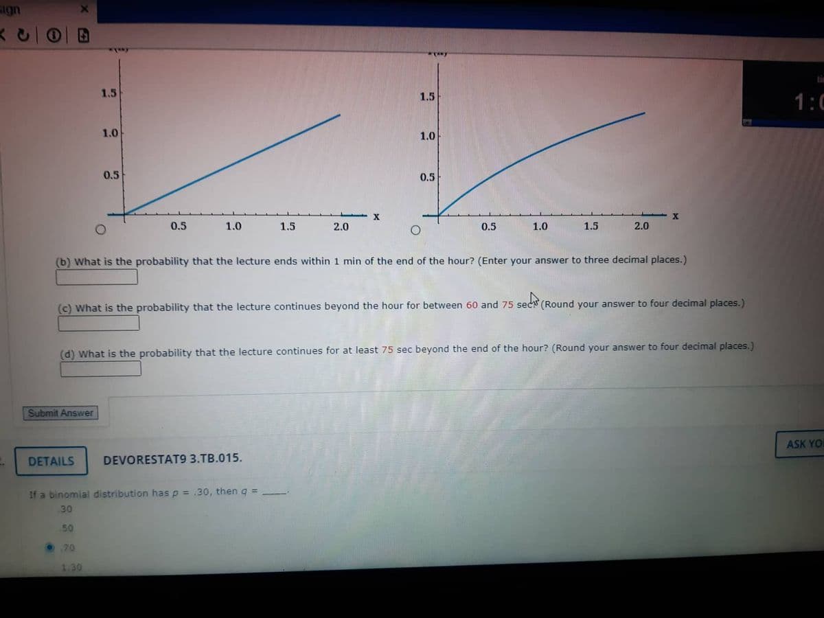 sign
Submit Answer
1.5
DETAILS
1.0
0.5
70
0.5
1.30
1.0
1.5
If a binomial distribution has p = .30, then q =
30
.50
2.0
DEVORESTAT9 3.TB.015.
X
****
1.5
1.0
0.5
(b) What is the probability that the lecture ends within 1 min of the end of the hour? (Enter your answer to three decimal places.)
0.5
sects (
(c) What is the probability that the lecture continues beyond the hour for between 60 and 75 sec (Round your answer to four decimal places.)
1.0
(d) What is the probability that the lecture continues for at least 75 sec beyond the end of the hour? (Round your answer to four decimal places.)
1.5
2.0
X
1:0
ASK YOU