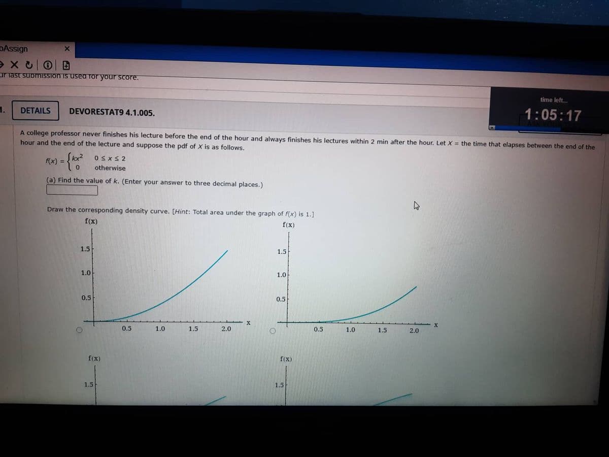 Assign
эхс
ur last submission is used for your score.
1.
X
DETAILS DEVORESTAT9 4.1.005.
A college professor never finishes his lecture before the end of the hour and always finishes his lectures within 2 min after the hour. Let X = the time that elapses between the end of the
hour and the end of the lecture and suppose the pdf of X is as follows.
= {10/²
0≤x≤2
otherwise
(a) Find the value of k. (Enter your answer to three decimal places.)
f(x) =
Draw the corresponding density curve. [Hint: Total area under the graph of f(x) is 1.]
f(x)
f(x)
1.5
1.0
0.5
O
f(x)
1.5
0.5
1.0
1.5
2.0
X
O
1.5
1.0
0.5
f(x)
1.5
0.5
1.0
1.5
4
2.0
time left...
1:05:17
X