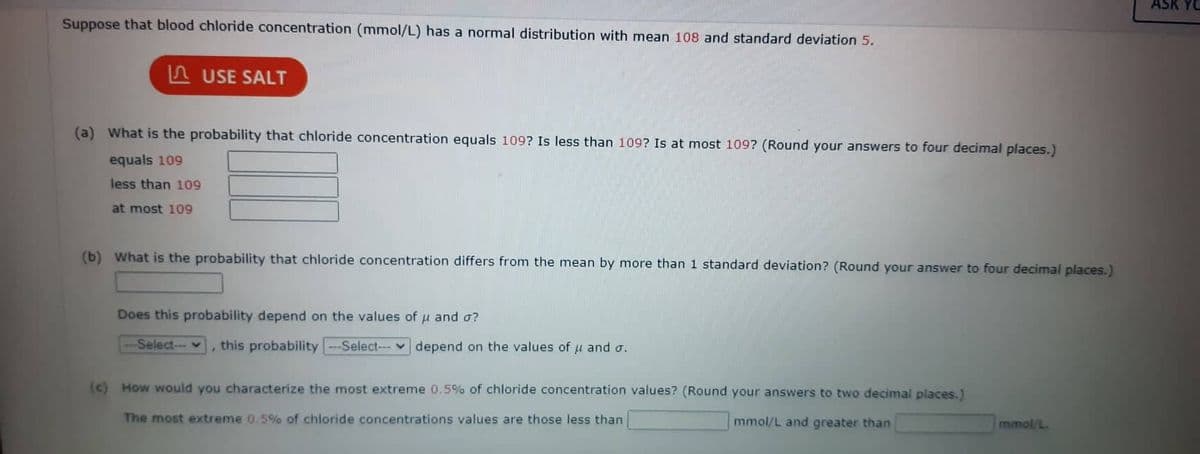 Suppose that blood chloride concentration (mmol/L) has a normal distribution with mean 108 and standard deviation 5.
USE SALT
(a) What is the probability that chloride concentration equals 109? Is less than 109? Is at most 109? (Round your answers to four decimal places.)
equals 109
less than 109
at most 109
(b) What is the probability that chloride concentration differs from the mean by more than 1 standard deviation? (Round your answer to four decimal places.)
Does this probability depend on the values of μ and o?
--Select-- this probability --Select- depend on the values of μ and σ.
(c) How would you characterize the most extreme 0.5% of chloride concentration values? (Round your answers to two decimal places.)
The most extreme 0.5% of chloride concentrations values are those less than
mmol/L and greater than
mmol/L.
ASK YO