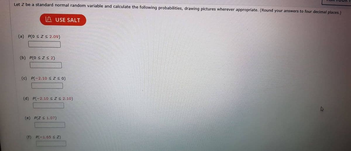 Let Z be a standard normal random variable and calculate the following probabilities, drawing pictures wherever appropriate. (Round your answers to four decimal places.)
USE SALT
(a) P(0 ≤ Z ≤ 2.09)
(b) P(0 ≤ Z ≤ 2)
(c) P(-2.10 ≤ Z ≤ 0)
(d) P(-2.10 ≤ Z ≤ 2.10)
(e) P(Z ≤ 1.07)
(f) P(-1.65 ≤ Z)