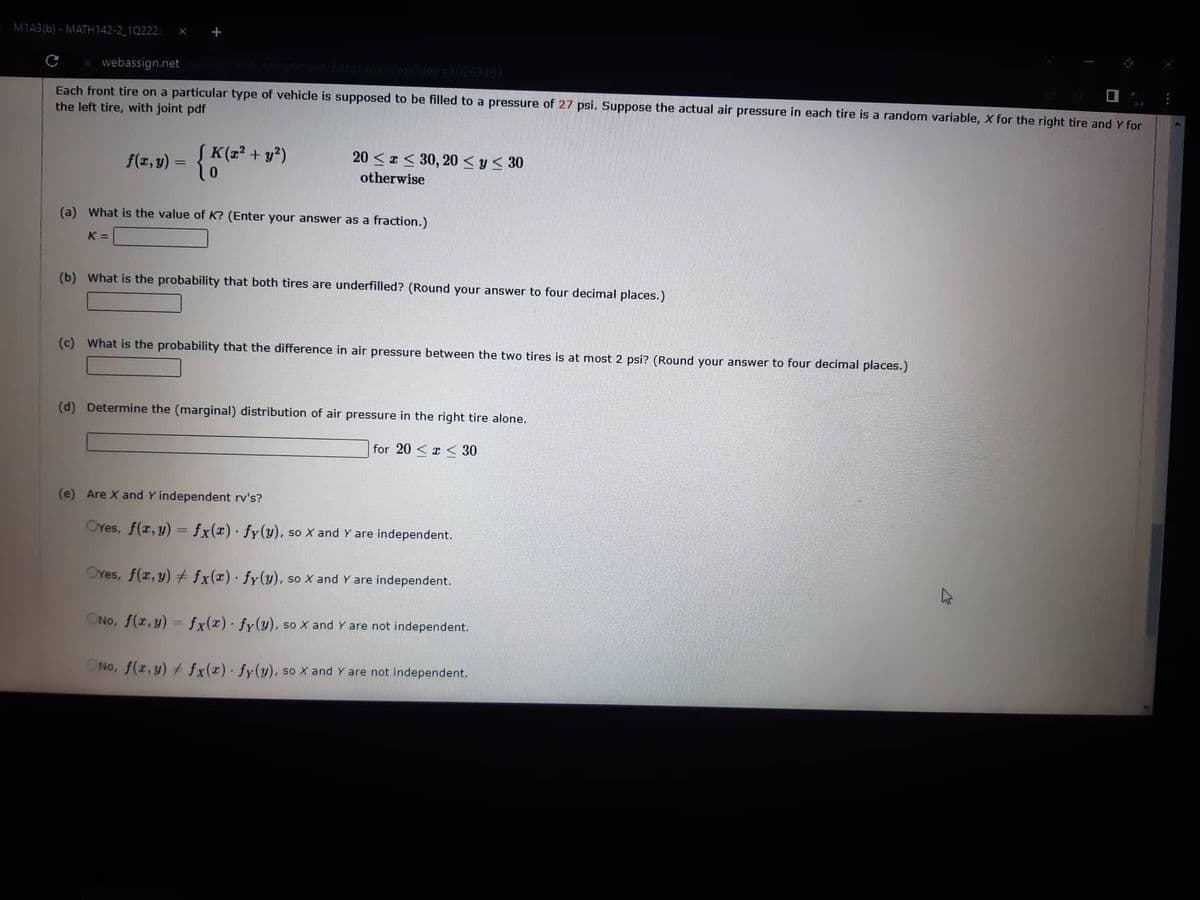 M1A3(b)-MATH142-2_10222
X +
webassign.net
Each front tire on a particular type of vehicle is supposed to be filled to a pressure of 27 psi. Suppose the actual air pressure in each tire is a random variable, X for the right tire and y for
the left tire, with joint pdf
f(z,y) = {K (x² + y²)
20≤x≤ 30, 20 ≤ y ≤ 30
otherwise
(a) What is the value of K? (Enter your answer as a fraction.)
K=
(b) What is the probability that both tires are underfilled? (Round your answer to four decimal places.)
(c) What is the probability that the difference in air pressure between the two tires is at most 2 psi? (Round your answer to four decimal places.)
(d) Determine the (marginal) distribution of air pressure in the right tire alone.
for 20 < x < 30
(e) Are X and Y independent rv's?
OYes, f(x,y) = fx(x) fy(y), so X and Y are independent.
Ores, f(x,y) + fx(x) fy(y), so X and Y are independent.
•
ONO, f(x,y) = fx(x) fy(y), so X and Y are not independent.
No, f(x,y) + fx(x) fy(y), so X and Y are not independent.