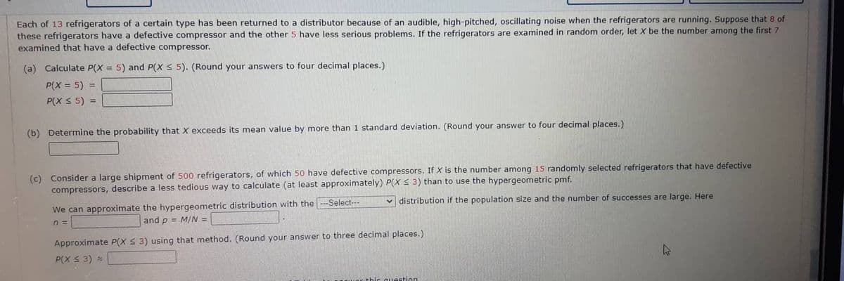 Each of 13 refrigerators of a certain type has been returned to a distributor because of an audible, high-pitched, oscillating noise when the refrigerators are running. Suppose that 8 of
these refrigerators have a defective compressor and the other 5 have less serious problems. If the refrigerators are examined in random order, let X be the number among the first 7
examined that have a defective compressor.
(a) Calculate P(X= 5) and P(X ≤ 5). (Round your answers to four decimal places.)
P(X = 5) =
P(X ≤ 5) =
(b) Determine the probability that X exceeds its mean value by more than 1 standard deviation. (Round your answer to four decimal places.)
(c) Consider a large shipment of 500 refrigerators, of which 50 have defective compressors. If X is the number among 15 randomly selected refrigerators that have defective
compressors, describe a less tedious way to calculate (at least approximately) P(X ≤ 3) than to use the hypergeometric pmf.
distribution if the population size and the number of successes are large. Here
We can approximate the hypergeometric distribution with the
and p = M/N =
n=
--Select---
Approximate P(X ≤ 3) using that method. (Round your answer to three decimal places.)
P(X ≤ 3) *
this question.