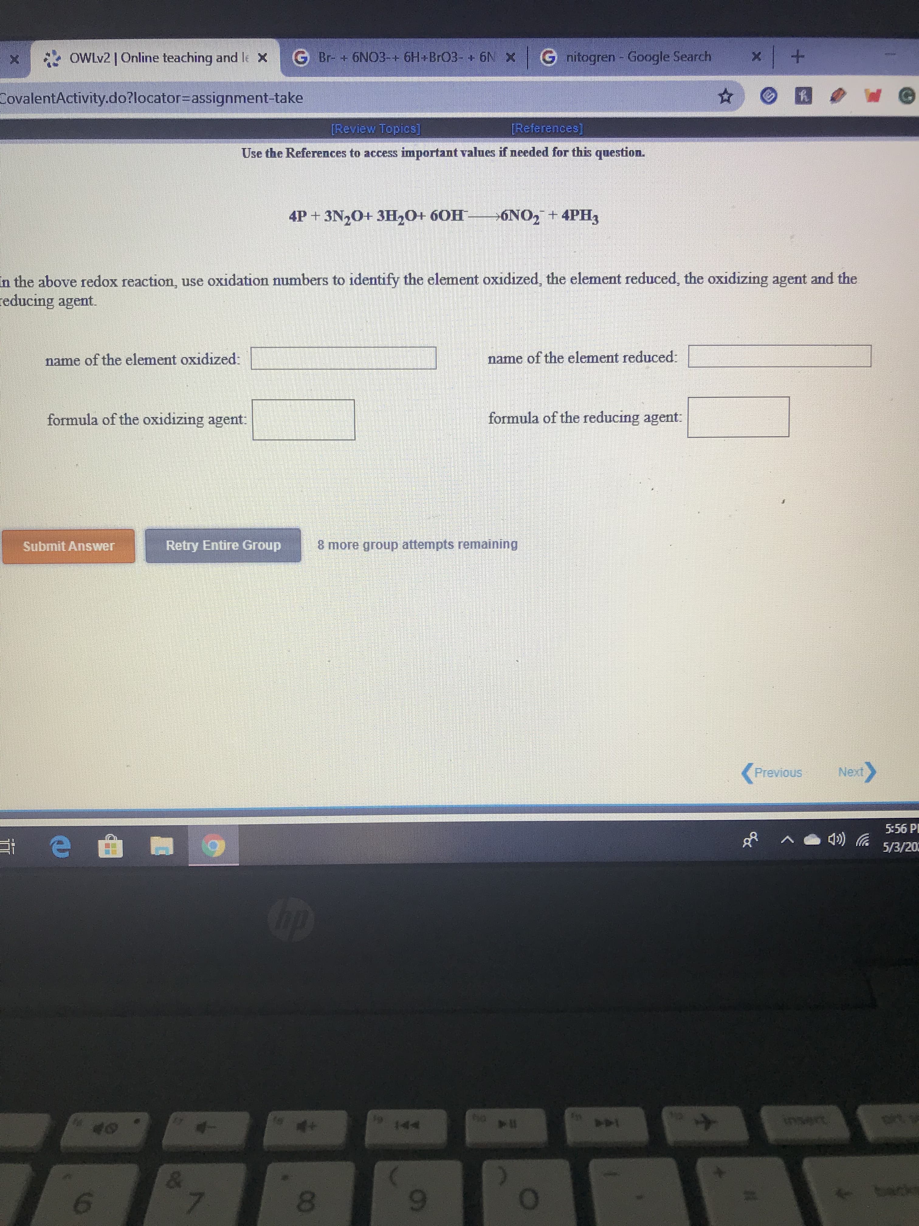 x OWLV2| Online teaching and le X
G Br- + 6NO3-+ 6H+BrO3- + 6N X G nitogren - Google Search
CovalentActivity.do?locator%3Dassignment-take
[Review Topics]
[References)
Use the References to access important values if needed for this question.
4P + 3N,0+ 3H20+ 60H
6NO, + 4PH3
In the above redox reaction, use oxidation numbers to identify the element oxidized, the element reduced, the oxidizing agent and the
reducing agent.
name of the element oxidized:
name of the element reduced:
formula of the oxidizing agent:
formula of the reducing agent:
Submit Answer
Retry Entire Group
8 more group attempts remaining
Previous
Next>
5:56 PI
5/3/202
Cip
19 144
insert
tacks
6.
7.
8.
9-
