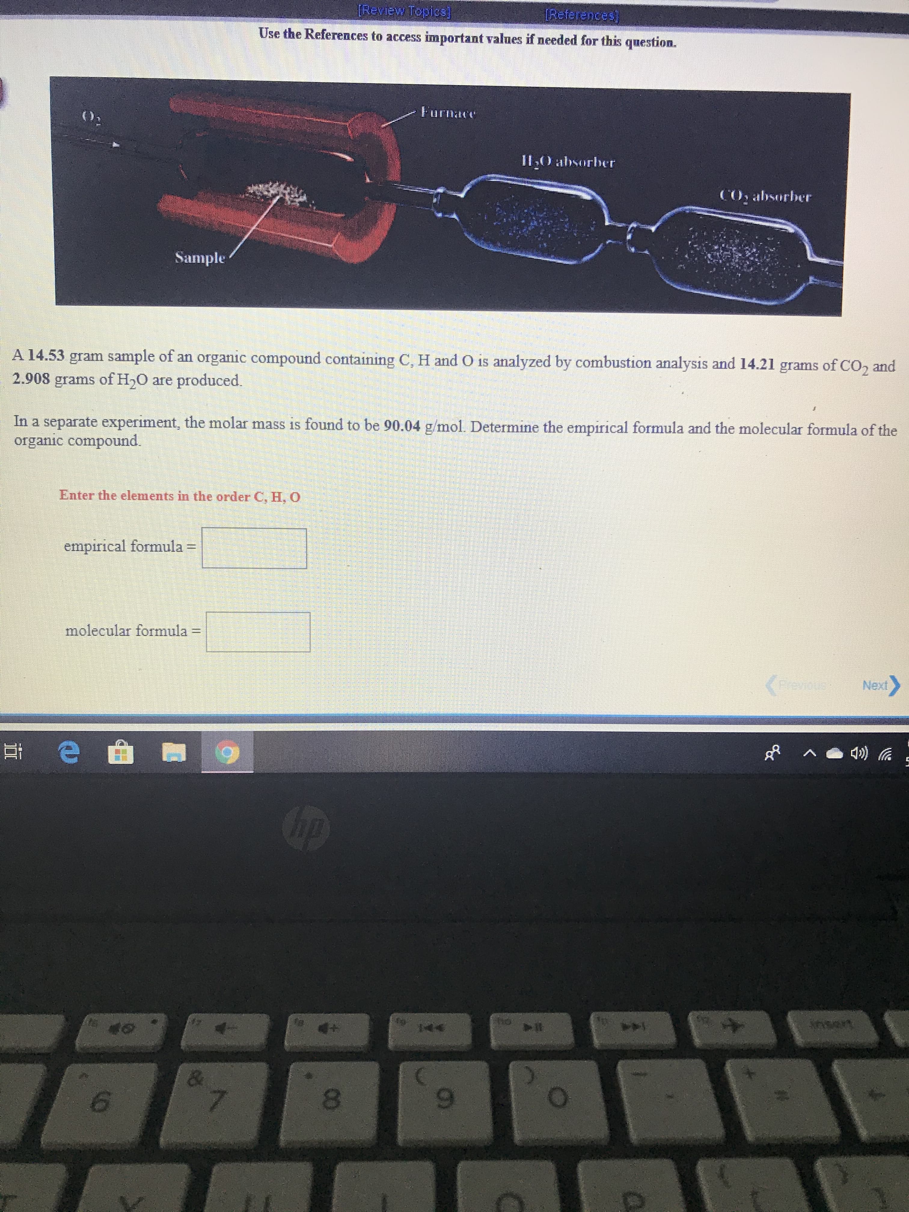 [Review Topiss]
(References)
Use the References to access important values if needed for this question.
(),
Furnace
II0 absorber
CO, absorber
Sample
A 14.53 gram sample of an organic compound containing C, H and O is analyzed by combustion analysis and 14.21 grams of CO, and
2.908 grams of H,0 are produced.
In a separate experiment, the molar mass is found to be 90.04 g/mol. Determine the empirical formula and the molecular formula of the
organic compound.
Enter the elements in the order C, H,0
empirical formula =
molecular formula =
(Freves
Temus
Next
op
144
nsert
8.
