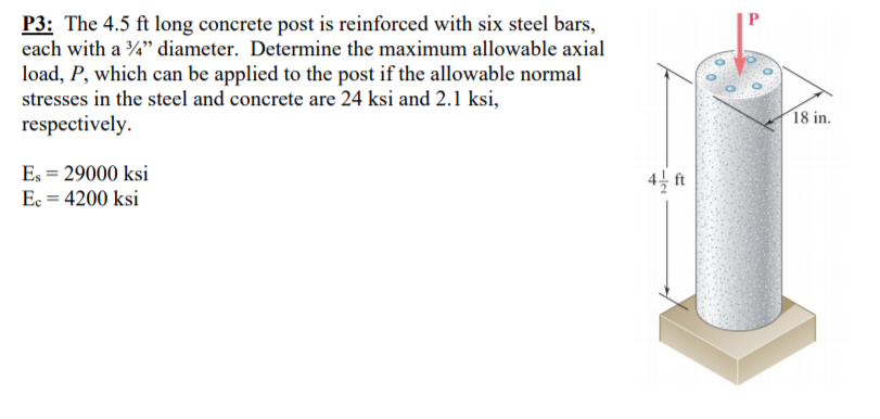 P3: The 4.5 ft long concrete post is reinforced with six steel bars,
each with a %" diameter. Determine the maximum allowable axial
load, P, which can be applied to the post if the allowable normal
stresses in the steel and concrete are 24 ksi and 2.1 ksi,
respectively.
18 in.
Es = 29000 ksi
4 ft
Ec = 4200 ksi
