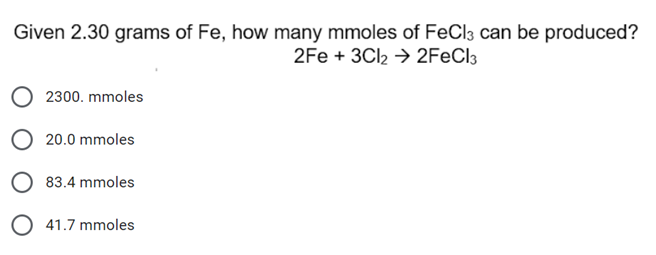 Given 2.30 grams of Fe, how many mmoles of FeCl3 can be produced?
2Fe + 3CI2 → 2FECI3
2300. mmoles
O 20.0 mmoles
O 83.4 mmoles
O 41.7 mmoles
