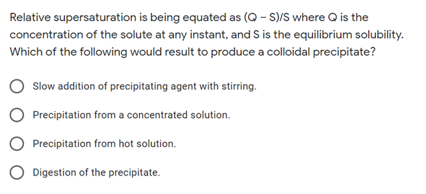 Relative supersaturation is being equated as (Q - S)/S where Q is the
concentration of the solute at any instant, and S is the equilibrium solubility.
Which of the following would result to produce a colloidal precipitate?
Slow addition of precipitating agent with stirring.
Precipitation from a concentrated solution.
O Precipitation from hot solution.
O Digestion of the precipitate.
