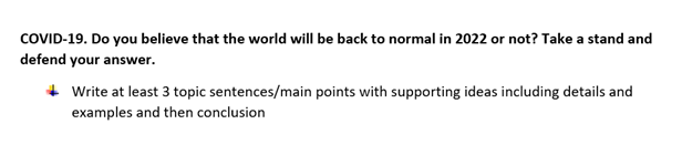 COVID-19. Do you believe that the world will be back to normal in 2022 or not? Take a stand and
defend your answer.
Write at least 3 topic sentences/main points with supporting ideas including details and
examples and then conclusion
