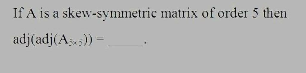 If A is a skew-symmetric matrix of order 5 then
adj(adj(A5x5)) =
