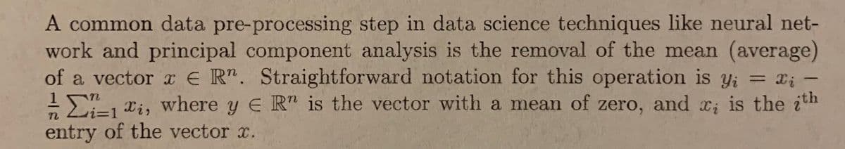 A common data pre-processing step in data science techniques like neural net-
work and principal component analysis is the removal of the mean (average)
of a vector a E R". Straightforward notation for this operation is y; = X; -
!, xi, where y E R" is the vector with a mean of zero, and c; is the ith
entry of the vector x.
%3D
i3D1
