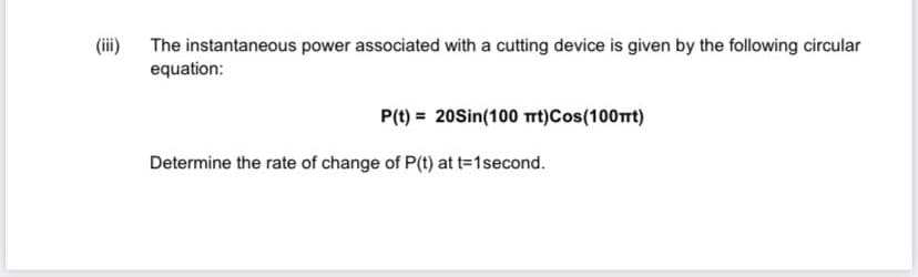 (ii)
The instantaneous power associated with a cutting device is given by the following circular
equation:
P(t) = 20Sin(100 t)Cos(100rt)
Determine the rate of change of P(t) at t-1second.
