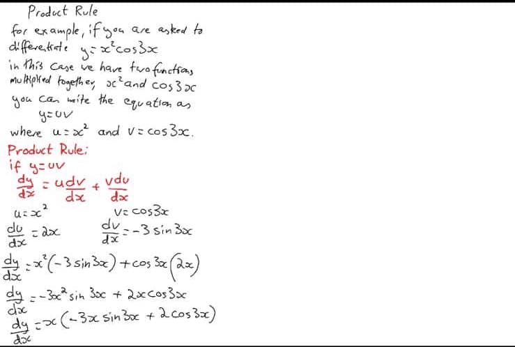 Product Rule
for example, ifyoa are asked ta
differe ate y:x'cos3x
in this Case ve have fwo functias
Mu lkpred fogeth e, ox'and cos 3oc
you Can mite the equation as
where u:x and v: cos 3x.
Product Rule:
if y=uv
dy
- udv, vdu
dx
dx
v: cos3x
dv
do
こdx
:-3 sin 3x
dx
2x
d
dy : -3sin 30c + 2xcos3x
dy x(-3x sin 3ox + 2cos 3x)
