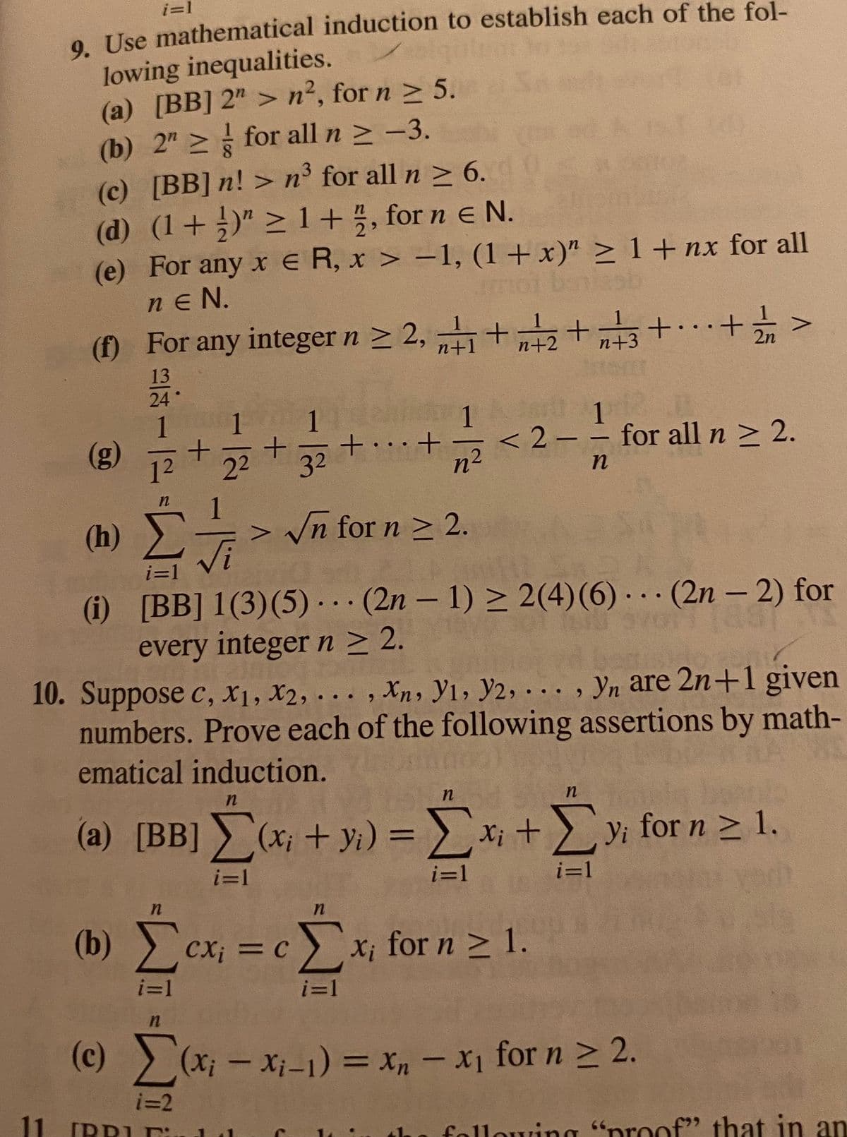 i=1
induction to establish each of the fol-
9. Use mathematical
lowing inequalities.
(a) [BB] 2"> n², for n ≥ 5.
(b) 2 ≥ for all n ≥ −3.
(c) [BB] n! > n3³ for all n ≥ 6.
(d) (1+)" ≥ 1+1, for n € N.
2
(e) For any x ER, x>-1, (1+x)" ≥ 1+nx for all
neN.
(f) For any integer n ≥ 2, +1+2+3+...
+...+ ½ /n
13
24
1
1
1
1
(g)
1
32 +...+
<2-- for all n ≥ 2.
22
n
n
(h)
> √n for n ≥ 2.
S
i=1
(i) [BB] 1(3) (5)
(2n-1) ≥ 2(4) (6)
(2n-2) for
every integer n ≥ 2.
10. Suppose c, X1, X2, ..., Xn, Yı, Y2, ..., yn are 2n+1 given
numbers. Prove each of the following assertions by math-
ematical induction.
n
n
n
(a) [BB] Σ(x + y) = Σx + Σy for n ≥ 1,
i=1
i=1
i=1
n
n
(b) Σexi = c Σx for n ≥ 1.
i=1
i=1
n
(c) Σ(x₁ - x₁-1) = x₁ - x₁ for n ≥ 2.
xn
i=2
11 IRRUE
h
following "proof" that in an
e e
+
-
+
n2
●
A