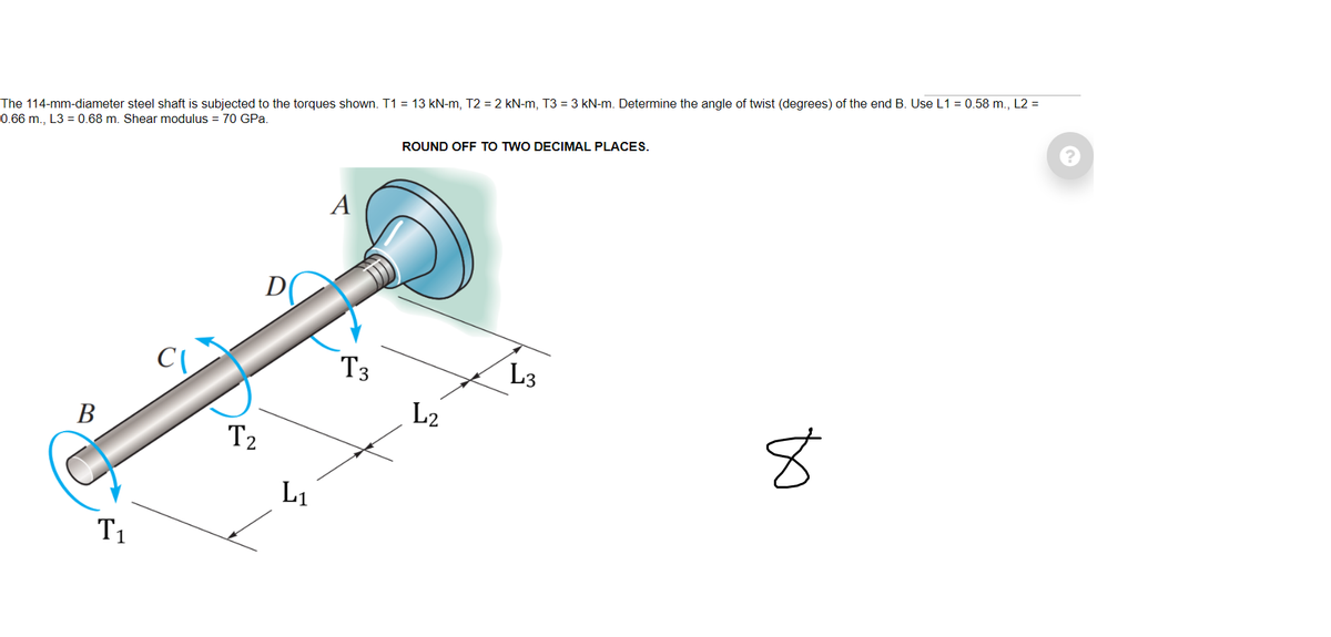 ẩj14-mm-dẩaẩẩjr steel shaft is subjected to the torques shown. T1 = 13 kN-m, T2 = 2 kN-m, T3 = 3 kN-m. Determine the angle of twist (degrees) of the end B. Use L1 = 0.58 m., L2 =
0.66 m., L3 = 0.68 m. Shear modulus = 70 GPa.
ROUND OFF TO TWO DECIMAL PLACES.
A
D
T3
L3
L2
В
T2
L1
T1
to
