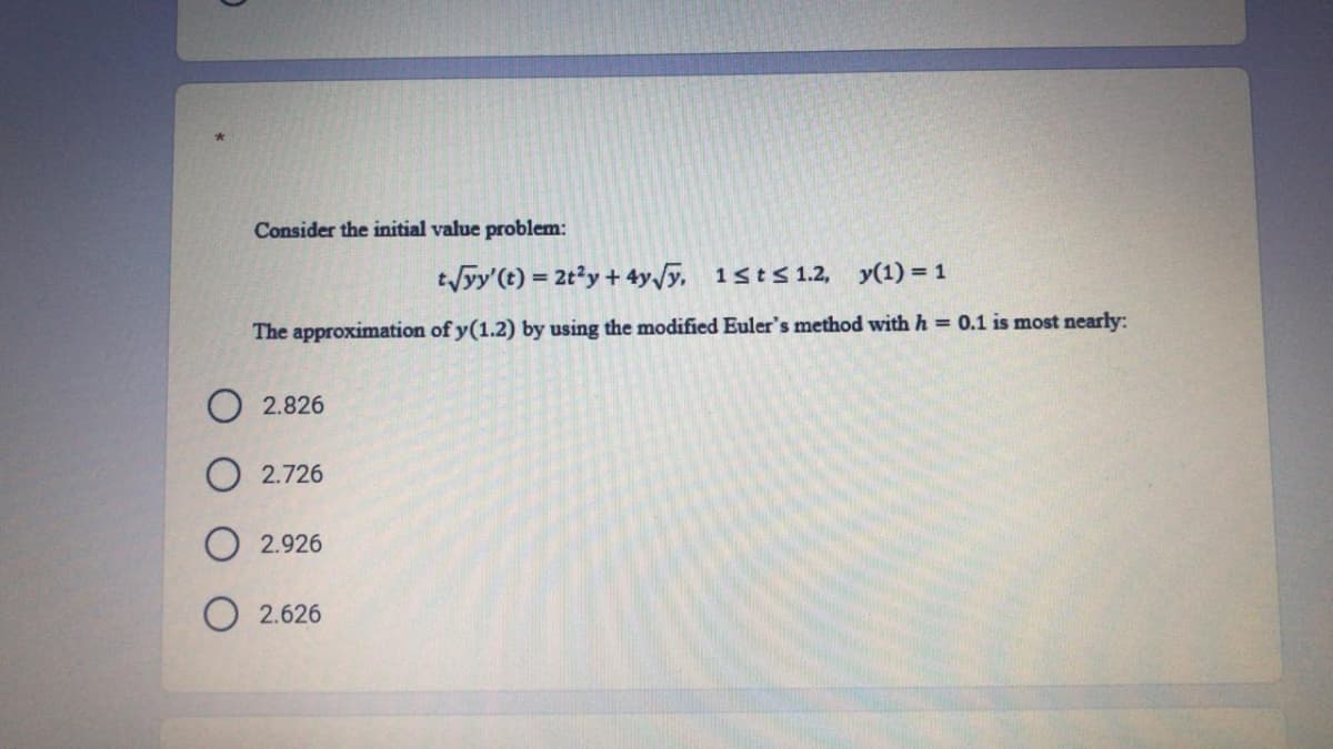 Consider the initial value problem:
tyy'(t) = 2ty + 4y/y. 1sts 1.2, y(1) = 1
The approximation of y(1.2) by using the modified Euler's method with h = 0.1 is most nearly:
2.826
O 2.726
2.926
O 2.626
