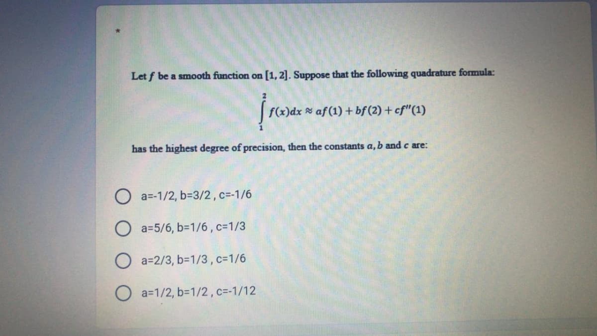 Let f be a smooth function on [1, 2]. Suppose that the following quadrature formula:
f(x)dx af (1) + bf (2) +cf"(1)
has the highest degree of precision, then the constants a, b and c are:
O a=-1/2, b=3/2 , c=-1/6
O a=5/6, b=1/6 ,c=1/3
a=2/3, b=1/3 , c=1/6
a=1/2, b=1/2, c=-1/12
