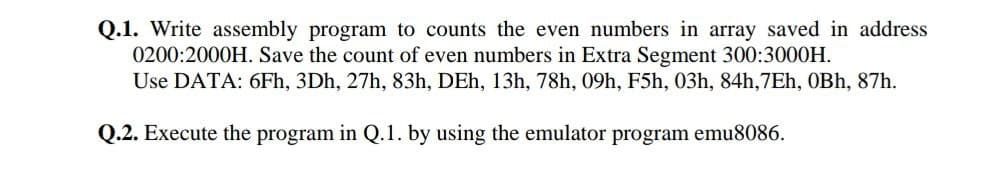 Q.1. Write assembly program to counts the even numbers in array saved in address
0200:2000H. Save the count of even numbers in Extra Segment 300:3000H.
Use DATA: 6Fh, 3Dh, 27h, 83h, DEh, 13h, 78h, 09h, F5h, 03h, 84h,7Eh, OBh, 87h.
Q.2. Execute the program in Q.1. by using the emulator program emu8086.
