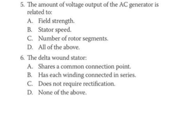 5. The amount of voltage output of the AC generator is
related to:
A. Field strength.
B. Stator speed.
C. Number of rotor segments.
D. All of the above.
6. The delta wound stator:
A. Shares a common connection point.
B. Has each winding connected in series.
C. Does not require rectification.
D. None of the above.
