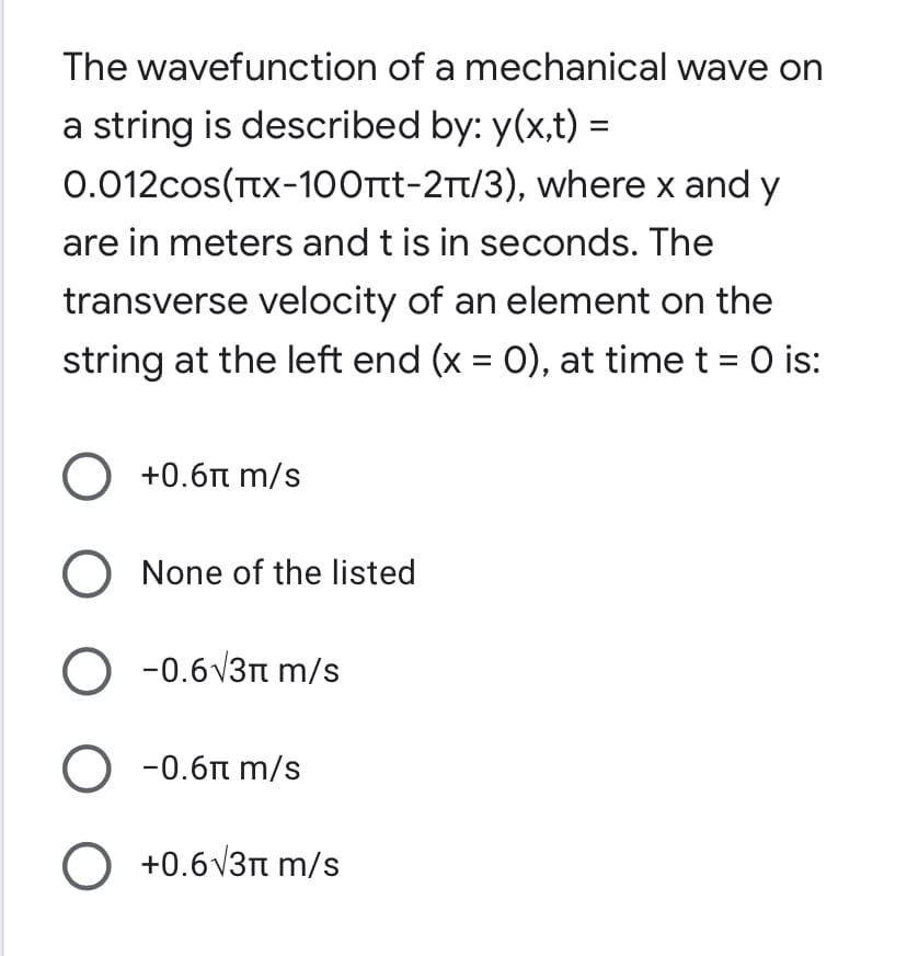 The wavefunction of a mechanical wave on
a string is described by: y(x,t) =
0.012cos(TTX-100rtt-2t/3), where x and y
are in meters and t is in seconds. The
transverse velocity of an element on the
string at the left end (x = 0), at time t = 0 is:
O +0.6n m/s
O None of the listed
O -0.6v3n m/s
O -0.6n m/s
O +0.6v3n m/s
