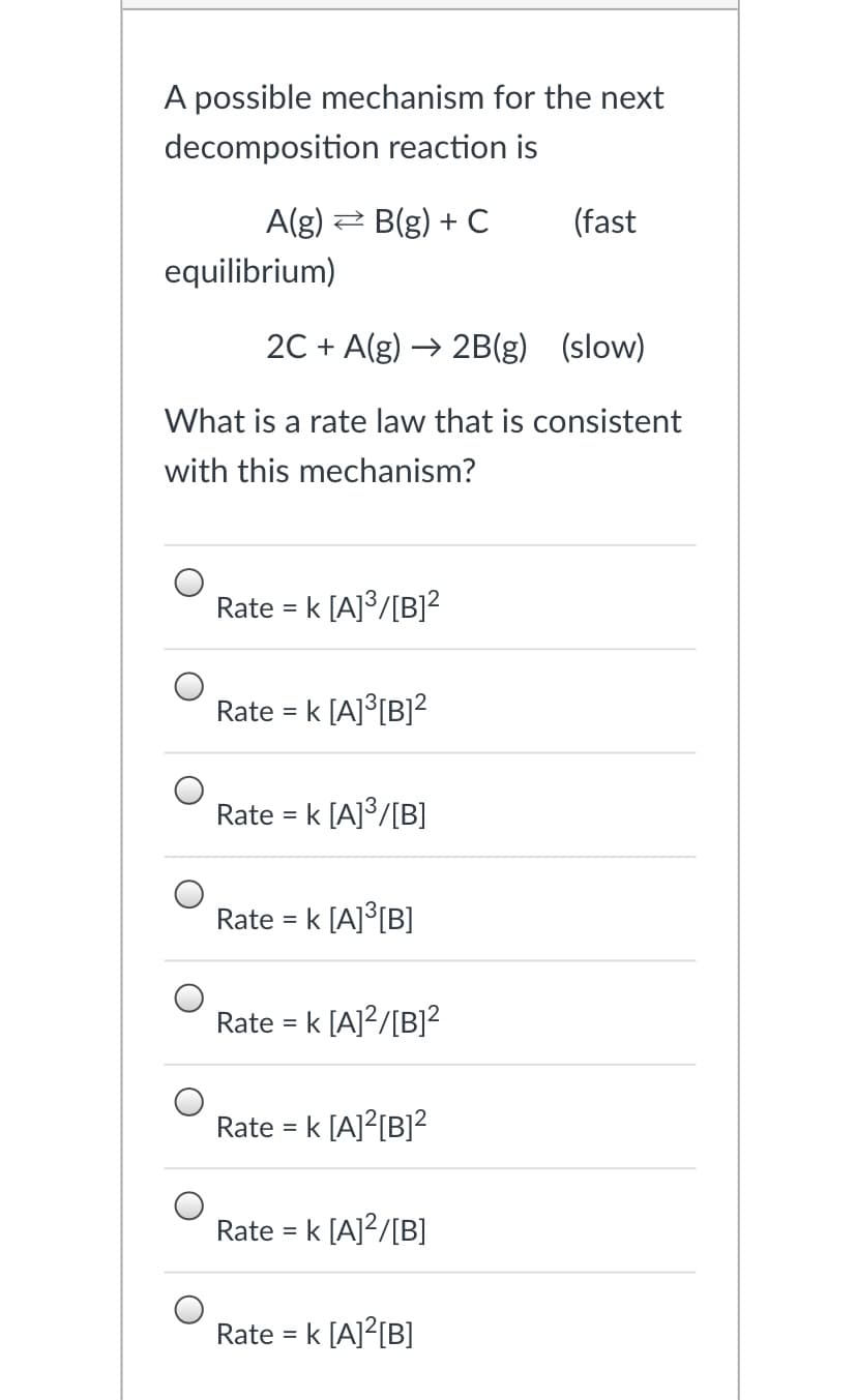 A possible mechanism for the next
decomposition reaction is
A(g) 2 B(g) + C
(fast
equilibrium)
2C + A(g) → 2B(g) (slow)
What is a rate law that is consistent
with this mechanism?
Rate
= k [A]³/[B]²
Rate
k [A]°[B]?
%D
Rate
= k [A]3/[B]
Rate = k [A]°[B]
Rate = k [A]?/[B]²
Rate = k [A]?[B]?²
Rate = k [A]?/[B]
Rate = k [A]?[B]
