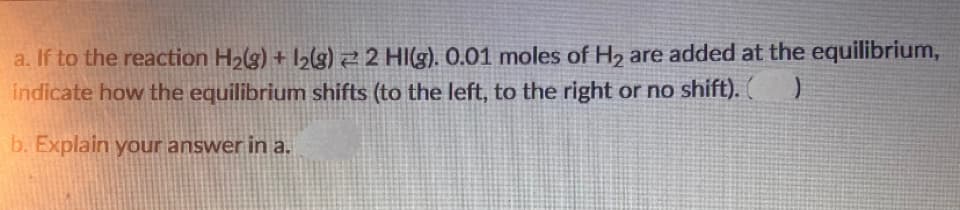 a. If to the reaction H2(g) + l2(g) 2 2 HI(g). 0.01 moles of H2 are added at the equilibrium,
indicate how the equilibrium shifts (to the left, to the right or no shift).
b. Explain your answer in a.
