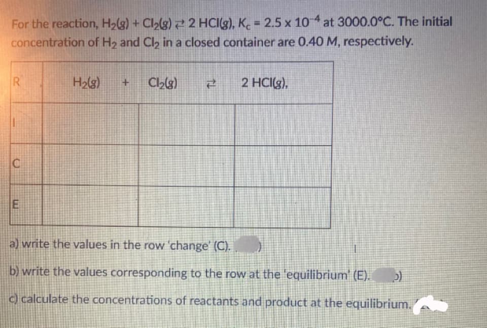 For the reaction, H2(g) + Cl2(g) 2 2 HCI(g), K. = 2.5 x 104 at 3000.0°C. The initial
concentration of H2 and Cl2 in a closed container are 0.40 M, respectively.
%3D
H2lg)
2 HCI(g),
a) write the values in the row 'change' (C).
b) write the values corresponding to the row at the 'equilibrium' (E).
) calculate the concentrations of reactants and product at the equilibrium.
