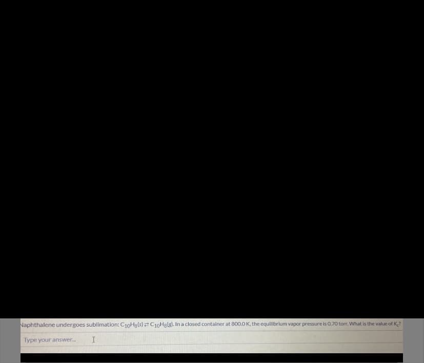 Naphthalene undergoes sublimation: C10H3(s)C10Halg). In a closed container at 800.0 K, the equilibrium vapor pressure is 0.70 torr. What is the value of K?
Type your answer.
