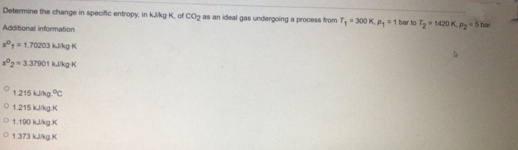 Determine the change in specific entropy, in kJ/kg K, of CO2 as an ideal gas undergoing a process from T, = 300 K, P, = 1 bar to T, = 1420 K, p2 = 5 bar.
Additional information
s°1 = 1.70203 kJ/kg-K
s°2 = 3.37901 kJ/kg-K
1.215 kJ/kg.°C
O 1.215 kJ/kg.K
O 1.190 kJ/kg.K
O 1.373 kJ/kg.K
