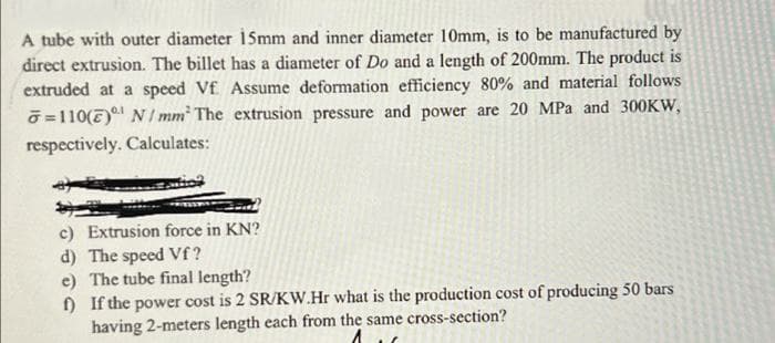 A tube with outer diameter i5mm and inner diameter 10mm, is to be manufactured by
direct extrusion. The billet has a diameter of Do and a length of 200mm. The product is
extruded at a speed Vf Assume deformation efficiency 80% and material follows
O =110(7) N / mm The extrusion pressure and power are 20 MPa and 300KW,
respectively. Calculates:
c) Extrusion force in KN?
d) The speed Vf?
e) The tube final length?
) If the power cost is 2 SR/KW.Hr what is the production cost of producing 50 bars
having 2-meters length each from the same cross-section?
